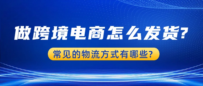 做跨境電商怎么發(fā)貨?,常見的物流方式有哪些?